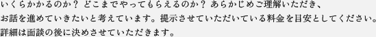 いくらかかるのか？どこまでやってもらえるのか？あらかじめご理解いただき、
お話を進めさせていきたいと考えています。提示させていただいている料金を目安としてください。
詳細は面談の後に決めさせていただきます。