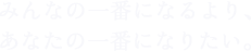 みんなの一番になるより、 あなたの一番になりたい。